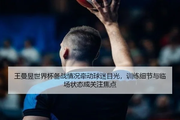 王曼昱世界杯备战情况牵动球迷目光，训练细节与临场状态成关注焦点 | aiyouxi